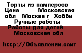 Торты из памперсов › Цена ­ 500 - Московская обл., Москва г. Хобби. Ручные работы » Работы для детей   . Московская обл.